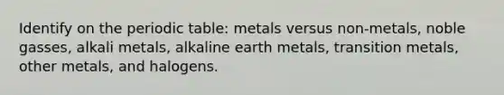 Identify on the periodic table: metals versus non-metals, noble gasses, alkali metals, alkaline earth metals, transition metals, other metals, and halogens.