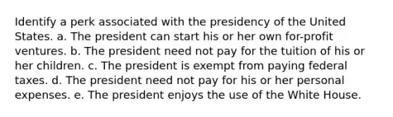 Identify a perk associated with the presidency of the United States. a. The president can start his or her own for-profit ventures. b. The president need not pay for the tuition of his or her children. c. The president is exempt from paying federal taxes. d. The president need not pay for his or her personal expenses. e. The president enjoys the use of the White House.