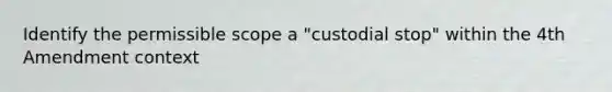 Identify the permissible scope a "custodial stop" within the 4th Amendment context