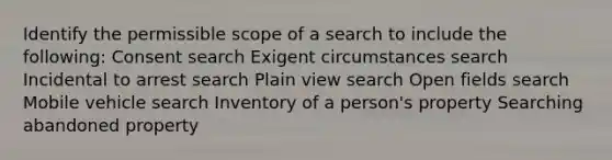 Identify the permissible scope of a search to include the following: Consent search Exigent circumstances search Incidental to arrest search Plain view search Open fields search Mobile vehicle search Inventory of a person's property Searching abandoned property