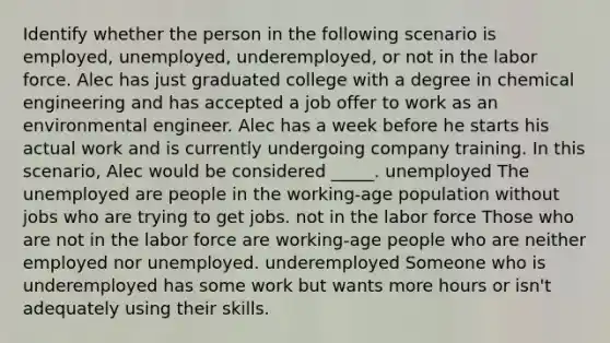 Identify whether the person in the following scenario is employed, unemployed, underemployed, or not in the labor force. Alec has just graduated college with a degree in chemical engineering and has accepted a job offer to work as an environmental engineer. Alec has a week before he starts his actual work and is currently undergoing company training. In this scenario, Alec would be considered _____. unemployed The unemployed are people in the working-age population without jobs who are trying to get jobs. not in the labor force Those who are not in the labor force are working-age people who are neither employed nor unemployed. underemployed Someone who is underemployed has some work but wants more hours or isn't adequately using their skills.