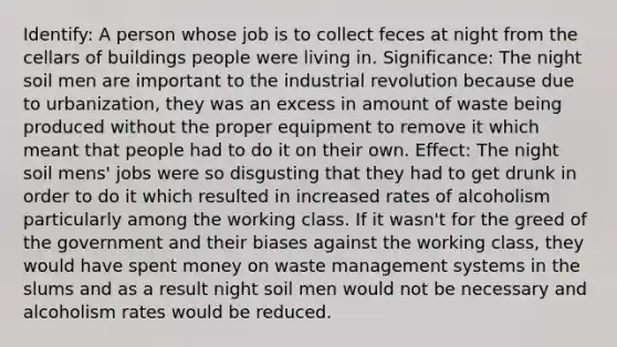 Identify: A person whose job is to collect feces at night from the cellars of buildings people were living in. Significance: The night soil men are important to the industrial revolution because due to urbanization, they was an excess in amount of waste being produced without the proper equipment to remove it which meant that people had to do it on their own. Effect: The night soil mens' jobs were so disgusting that they had to get drunk in order to do it which resulted in increased rates of alcoholism particularly among the working class. If it wasn't for the greed of the government and their biases against the working class, they would have spent money on waste management systems in the slums and as a result night soil men would not be necessary and alcoholism rates would be reduced.