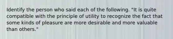 Identify the person who said each of the following. "It is quite compatible with the principle of utility to recognize the fact that some kinds of pleasure are more desirable and more valuable than others."