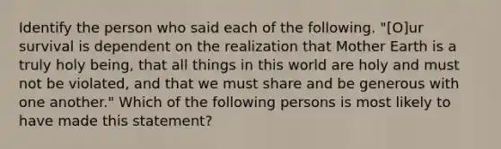 Identify the person who said each of the following. "[O]ur survival is dependent on the realization that Mother Earth is a truly holy being, that all things in this world are holy and must not be violated, and that we must share and be generous with one another." Which of the following persons is most likely to have made this statement?