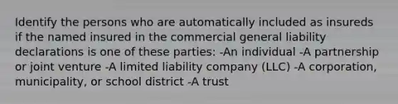 Identify the persons who are automatically included as insureds if the named insured in the commercial general liability declarations is one of these parties: -An individual -A partnership or joint venture -A limited liability company (LLC) -A corporation, municipality, or school district -A trust