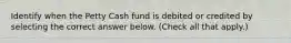 Identify when the Petty Cash fund is debited or credited by selecting the correct answer below. (Check all that apply.)