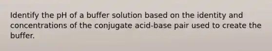 Identify the pH of a buffer solution based on the identity and concentrations of the conjugate acid-base pair used to create the buffer.