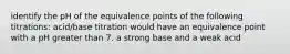 identify the pH of the equivalence points of the following titrations: acid/base titration would have an equivalence point with a pH greater than 7. a strong base and a weak acid