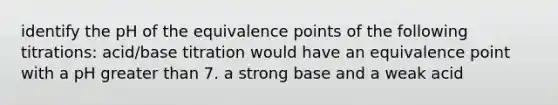 identify the pH of the equivalence points of the following titrations: acid/base titration would have an equivalence point with a pH greater than 7. a strong base and a weak acid