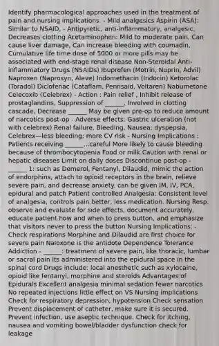 Identify pharmacological approaches used in the treatment of pain and nursing implications. - Mild analgesics Aspirin (ASA): Similar to NSAID, - Antipyretic, anti-inflammatory, analgesic, Decreases clotting Acetaminophen: Mild to moderate pain, Can cause liver damage, Can increase bleeding with coumadin, Cumulative life time dose of 5000 or more pills may be associated with end-stage renal disease Non-Steroidal Anti-inflammatory Drugs (NSAIDs) Ibuprofen (Motrin, Nuprin, Advil) Naproxen (Naprosyn, Aleve) Indomethacin (Indocin) Ketorolac (Toradol) Diclofenac (Cataflam, Pennsaid, Voltaren) Nabumetone Celecoxib (Celebrex) - Action : Pain relief , Inhibit release of prostaglandins, Suppression of ______, Involved in clotting cascade, Decrease ______ May be given pre-op to reduce amount of narcotics post-op - Adverse effects: Gastric ulceration (not with celebrex) Renal failure, Bleeding, Nausea; dyspepsia, Celebrex—less bleeding; more CV risk - Nursing Implications : Patients receiving ______...careful More likely to cause bleeding because of thrombocytopenia Food or milk Caution with renal or hepatic diseases Limit on daily doses Discontinue post-op - ______ 1: such as Demerol, Fentanyl, Dilaudid, mimic the action of endorphins, attach to opioid receptors in the brain, relieve severe pain, and decrease anxiety. can be given IM, IV, PCA, epidural and patch Patient controlled Analgesia: Consistent level of analgesia, controls pain better, less medication. Nursing Resp. observe and evaluate for side effects, document accurately, educate patient how and when to press button, and emphasize that visitors never to press the button Nursing Implications: - Check respirations Morphine and Dilaudid are first choice for severe pain Naloxone is the antidote Dependence Tolerance Addiction - ______: treatment of severe pain, like thoracic, lumbar or sacral pain Its administered into the epidural space in the spinal cord Drugs include: local anesthetic such as xylocaine, opioid like fentanyl, morphine and steroids Advantages of Epidurals Excellent analgesia minimal sedation fewer narcotics No repeated injections little effect on VS Nursing implications Check for respiratory depression, hypotension Check sensation Prevent displacement of catheter, make sure it is secured. Prevent infection, use aseptic technique. Check for itching, nausea and vomiting bowel/bladder dysfunction check for leakage