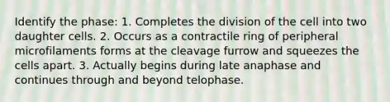 Identify the phase: 1. Completes the division of the cell into two daughter cells. 2. Occurs as a contractile ring of peripheral microfilaments forms at the cleavage furrow and squeezes the cells apart. 3. Actually begins during late anaphase and continues through and beyond telophase.