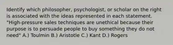 Identify which philosopher, psychologist, or scholar on the right is associated with the ideas represented in each statement. "High-pressure sales techniques are unethical because their purpose is to persuade people to buy something they do not need" A.) Toulmin B.) Aristotle C.) Kant D.) Rogers