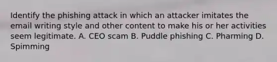 Identify the phishing attack in which an attacker imitates the email writing style and other content to make his or her activities seem legitimate. A. CEO scam B. Puddle phishing C. Pharming D. Spimming