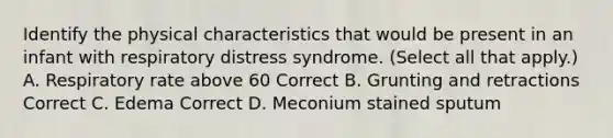 Identify the physical characteristics that would be present in an infant with respiratory distress syndrome. (Select all that apply.) A. Respiratory rate above 60 Correct B. Grunting and retractions Correct C. Edema Correct D. Meconium stained sputum