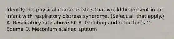 Identify the physical characteristics that would be present in an infant with respiratory distress syndrome. (Select all that apply.) A. Respiratory rate above 60 B. Grunting and retractions C. Edema D. Meconium stained sputum