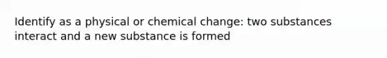 Identify as a physical or chemical change: two substances interact and a new substance is formed