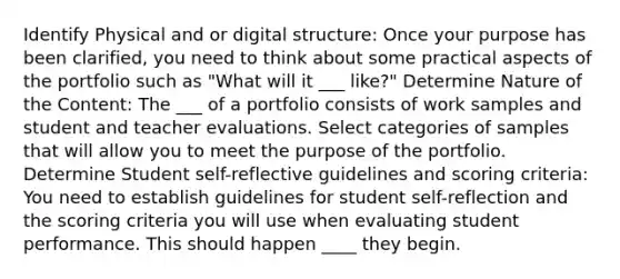 Identify Physical and or digital structure: Once your purpose has been clarified, you need to think about some practical aspects of the portfolio such as "What will it ___ like?" Determine Nature of the Content: The ___ of a portfolio consists of work samples and student and teacher evaluations. Select categories of samples that will allow you to meet the purpose of the portfolio. Determine Student self-reflective guidelines and scoring criteria: You need to establish guidelines for student self-reflection and the scoring criteria you will use when evaluating student performance. This should happen ____ they begin.