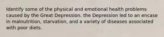 Identify some of the physical and emotional health problems caused by the Great Depression. the Depression led to an encase in malnutrition, starvation, and a variety of diseases associated with poor diets.