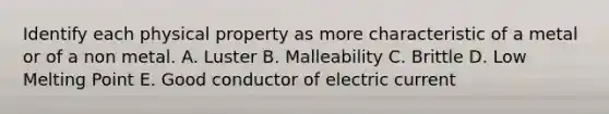 Identify each physical property as more characteristic of a metal or of a non metal. A. Luster B. Malleability C. Brittle D. Low Melting Point E. Good conductor of electric current