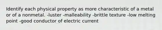 Identify each physical property as more characteristic of a metal or of a nonmetal. -luster -malleability -brittle texture -low melting point -good conductor of electric current