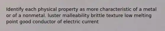 Identify each physical property as more characteristic of a metal or of a nonmetal. luster malleability brittle texture low melting point good conductor of electric current