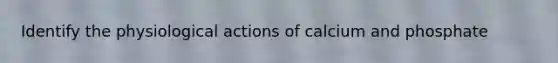 Identify the physiological actions of calcium and phosphate