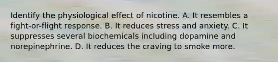 Identify the physiological effect of nicotine. A. It resembles a fight-or-flight response. B. It reduces stress and anxiety. C. It suppresses several biochemicals including dopamine and norepinephrine. D. It reduces the craving to smoke more.