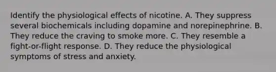 Identify the physiological effects of nicotine. A. They suppress several biochemicals including dopamine and norepinephrine. B. They reduce the craving to smoke more. C. They resemble a fight-or-flight response. D. They reduce the physiological symptoms of stress and anxiety.