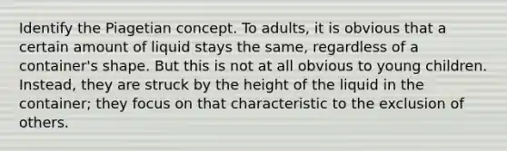 Identify the Piagetian concept. To adults, it is obvious that a certain amount of liquid stays the same, regardless of a container's shape. But this is not at all obvious to young children. Instead, they are struck by the height of the liquid in the container; they focus on that characteristic to the exclusion of others.