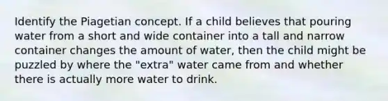 Identify the Piagetian concept. If a child believes that pouring water from a short and wide container into a tall and narrow container changes the amount of water, then the child might be puzzled by where the "extra" water came from and whether there is actually more water to drink.