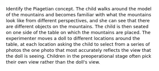 Identify the Piagetian concept. The child walks around the model of the mountains and becomes familiar with what the mountains look like from different perspectives, and she can see that there are different objects on the mountains. The child is then seated on one side of the table on which the mountains are placed. The experimenter moves a doll to different locations around the table, at each location asking the child to select from a series of photos the one photo that most accurately reflects the view that the doll is seeing. Children in the preoperational stage often pick their own view rather than the doll's view.