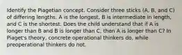 Identify the Piagetian concept. Consider three sticks (A, B, and C) of differing lengths. A is the longest, B is intermediate in length, and C is the shortest. Does the child understand that if A is longer than B and B is longer than C, then A is longer than C? In Piaget's theory, concrete operational thinkers do, while preoperational thinkers do not.