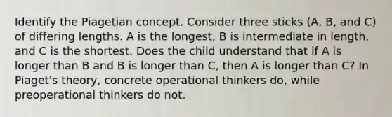 Identify the Piagetian concept. Consider three sticks (A, B, and C) of differing lengths. A is the longest, B is intermediate in length, and C is the shortest. Does the child understand that if A is longer than B and B is longer than C, then A is longer than C? In Piaget's theory, concrete operational thinkers do, while preoperational thinkers do not.