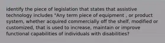 identify the piece of legislation that states that assistive technology includes "Any term piece of equipment , or product system, whether acquired commercially off the shelf, modified or customized, that is used to increase, maintain or improve functional capabilities of individuals with disabilities?