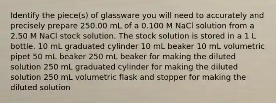 Identify the piece(s) of glassware you will need to accurately and precisely prepare 250.00 mL of a 0.100 M NaCl solution from a 2.50 M NaCl stock solution. The stock solution is stored in a 1 L bottle. 10 mL graduated cylinder 10 mL beaker 10 mL volumetric pipet 50 mL beaker 250 mL beaker for making the diluted solution 250 mL graduated cylinder for making the diluted solution 250 mL volumetric flask and stopper for making the diluted solution