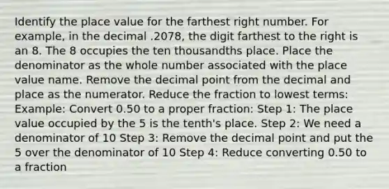 Identify the place value for the farthest right number. For example, in the decimal .2078, the digit farthest to the right is an 8. The 8 occupies the ten thousandths place. Place the denominator as the whole number associated with the place value name. Remove the decimal point from the decimal and place as the numerator. Reduce the fraction to lowest terms: Example: Convert 0.50 to a proper fraction: Step 1: The place value occupied by the 5 is the tenth's place. Step 2: We need a denominator of 10 Step 3: Remove the decimal point and put the 5 over the denominator of 10 Step 4: Reduce converting 0.50 to a fraction