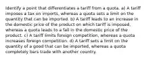 Identify a point that differentiates a tariff from a quota. a) A tariff imposes a tax on imports, whereas a quota sets a limit on the quantity that can be imported. b) A tariff leads to an increase in the domestic price of the product on which tariff is imposed, whereas a quota leads to a fall in the domestic price of the product. c) A tariff limits foreign competition, whereas a quota increases foreign competition. d) A tariff sets a limit on the quantity of a good that can be imported, whereas a quota completely bars trade with another country.