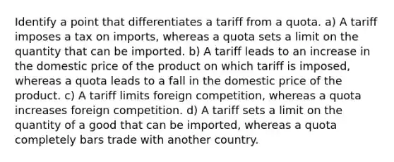 Identify a point that differentiates a tariff from a quota. a) A tariff imposes a tax on imports, whereas a quota sets a limit on the quantity that can be imported. b) A tariff leads to an increase in the domestic price of the product on which tariff is imposed, whereas a quota leads to a fall in the domestic price of the product. c) A tariff limits foreign competition, whereas a quota increases foreign competition. d) A tariff sets a limit on the quantity of a good that can be imported, whereas a quota completely bars trade with another country.