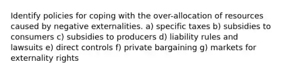 Identify policies for coping with the over-allocation of resources caused by negative externalities. a) specific taxes b) subsidies to consumers c) subsidies to producers d) liability rules and lawsuits e) direct controls f) private bargaining g) markets for externality rights