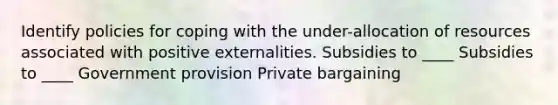 Identify policies for coping with the under-allocation of resources associated with positive externalities. Subsidies to ____ Subsidies to ____ Government provision Private bargaining