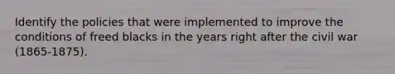 Identify the policies that were implemented to improve the conditions of freed blacks in the years right after the civil war (1865-1875).