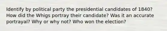 Identify by political party the presidential candidates of 1840? How did the Whigs portray their candidate? Was it an accurate portrayal? Why or why not? Who won the election?