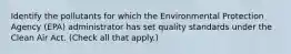 Identify the pollutants for which the Environmental Protection Agency (EPA) administrator has set quality standards under the Clean Air Act. (Check all that apply.)