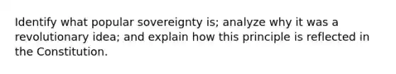 Identify what popular sovereignty is; analyze why it was a revolutionary idea; and explain how this principle is reflected in the Constitution.