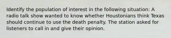 Identify the population of interest in the following situation: A radio talk show wanted to know whether Houstonians think Texas should continue to use the death penalty. The station asked for listeners to call in and give their opinion.