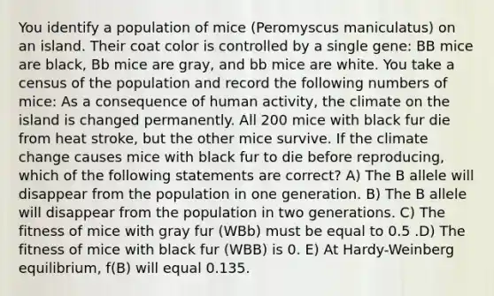 You identify a population of mice (Peromyscus maniculatus) on an island. Their coat color is controlled by a single gene: BB mice are black, Bb mice are gray, and bb mice are white. You take a census of the population and record the following numbers of mice: As a consequence of human activity, the climate on the island is changed permanently. All 200 mice with black fur die from heat stroke, but the other mice survive. If the climate change causes mice with black fur to die before reproducing, which of the following statements are correct? A) The B allele will disappear from the population in one generation. B) The B allele will disappear from the population in two generations. C) The fitness of mice with gray fur (WBb) must be equal to 0.5 .D) The fitness of mice with black fur (WBB) is 0. E) At Hardy-Weinberg equilibrium, f(B) will equal 0.135.