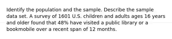 Identify the population and the sample. Describe the sample data set. A survey of 1601 U.S. children and adults ages 16 years and older found that 48% have visited a public library or a bookmobile over a recent span of 12 months.