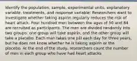 Identify the population, sample, experimental units, explanatory variable, treatments, and response variable: Researchers want to investigate whether taking aspirin regularly reduces the risk of heart attack. Four hundred men between the ages of 50 and 84 are recruited as participants. The men are divided randomly into two groups: one group will take aspirin, and the other group will take a placebo. Each man takes one pill each day for three years, but he does not know whether he is taking aspirin or the placebo. At the end of the study, researchers count the number of men in each group who have had heart attacks