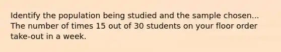 Identify the population being studied and the sample chosen... The number of times 15 out of 30 students on your floor order take-out in a week.