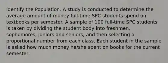 Identify the Population. A study is conducted to determine the average amount of money full-time SPC students spend on textbooks per semester. A sample of 100 full-time SPC students is taken by dividing the student body into freshmen, sophomores, juniors and seniors, and then selecting a proportional number from each class. Each student in the sample is asked how much money he/she spent on books for the current semester: